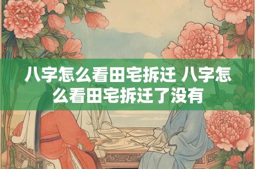 八字怎么看田宅拆迁 八字怎么看田宅拆迁了没有