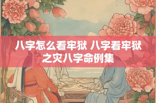 八字怎么看牢狱 八字看牢狱之灾八字命例集