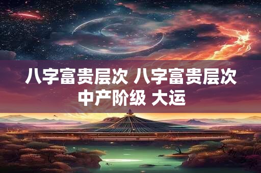 八字富贵层次 八字富贵层次中产阶级 大运
