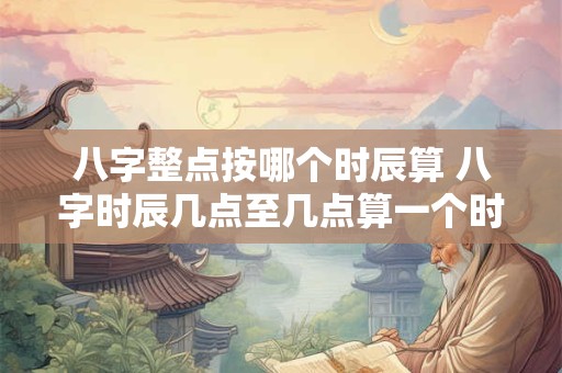 八字整点按哪个时辰算 八字时辰几点至几点算一个时辰
