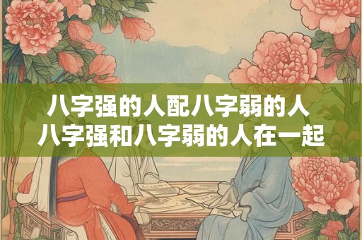 八字强的人配八字弱的人 八字强和八字弱的人在一起会怎么样