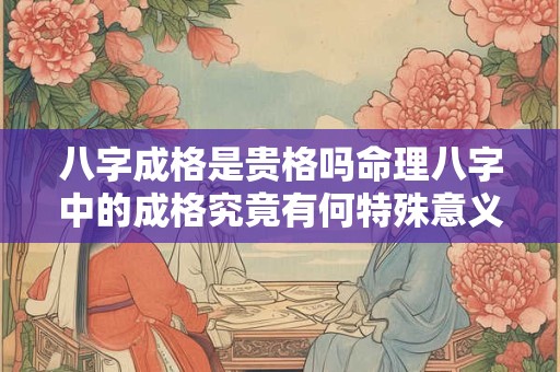 八字成格是贵格吗命理八字中的成格究竟有何特殊意义 八字成格是贵格吗命理八字中的成格究竟有何特殊意义