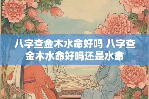 八字查金木水命好吗 八字查金木水命好吗还是水命 八字查金木水命好吗 八字查金木水命好吗还是水命