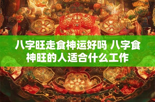 八字旺走食神运好吗 八字食神旺的人适合什么工作