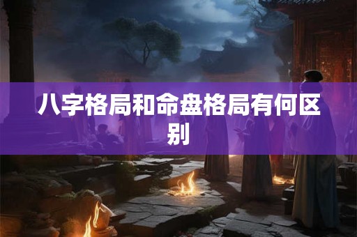 详细阅读:八字格局和命盘格局有何区别 八字格局和命盘格局有何区别