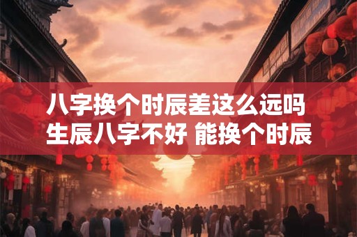 八字换个时辰差这么远吗 生辰八字不好 能换个时辰吗