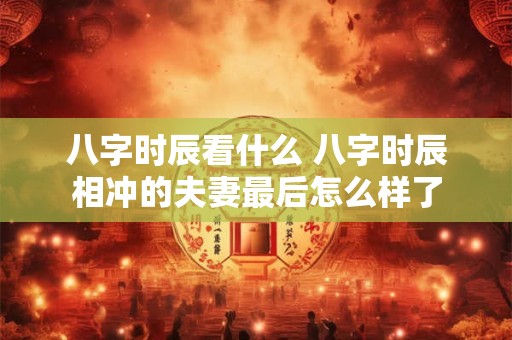 八字时辰看什么 八字时辰相冲的夫妻最后怎么样了