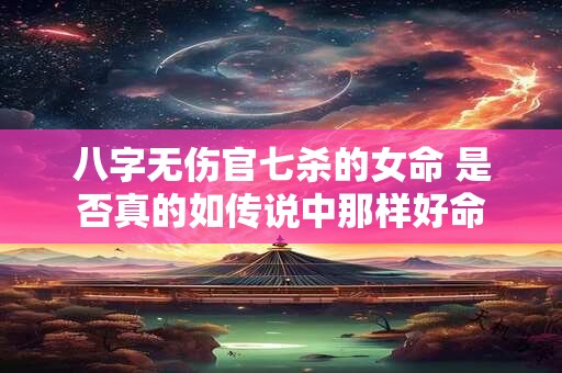 八字无伤官七杀的女命 是否真的如传说中那样好命