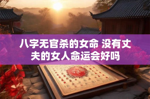 八字无官杀的女命 没有丈夫的女人命运会好吗 八字无官杀的女命 没有丈夫的女人命运会好吗