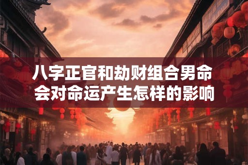 八字正官和劫财组合男命 会对命运产生怎样的影响 八字正官和劫财组合男命 会对命运产生怎样的影响