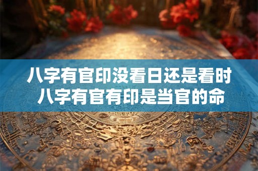 八字有官印没看日还是看时 八字有官有印是当官的命吗 八字有官印没看日还是看时 八字有官有印是当官的命吗