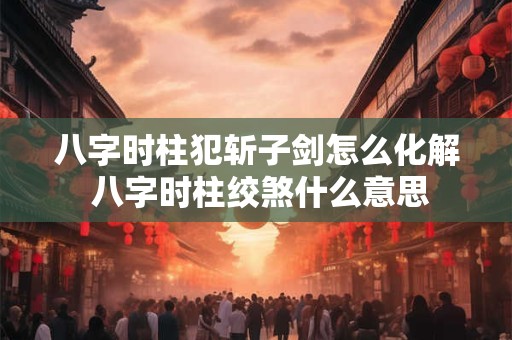 八字时柱犯斩子剑怎么化解 八字时柱绞煞什么意思