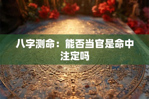 八字测命:能否当官是命中注定吗 八字测命:能否当官是命中注定吗