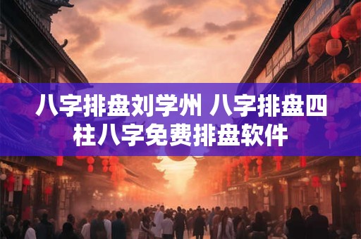 八字排盘刘学州 八字排盘四柱八字免费排盘软件