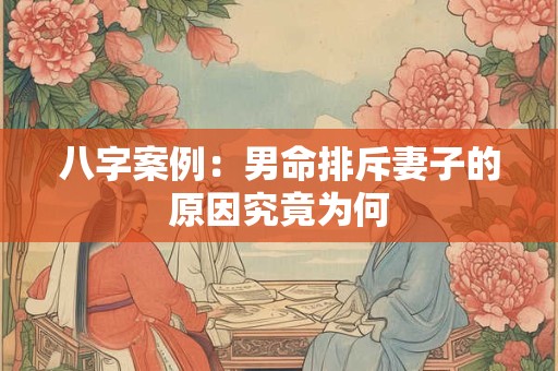 八字案例：男命排斥妻子的原因究竟为何