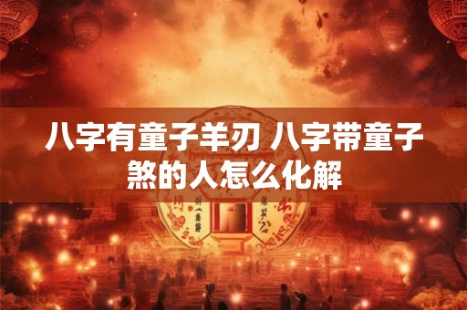 八字有童子羊刃 八字带童子煞的人怎么化解 八字有童子羊刃 八字带童子煞的人怎么化解