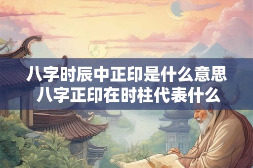 八字时辰中正印是什么意思 八字正印在时柱代表什么意思