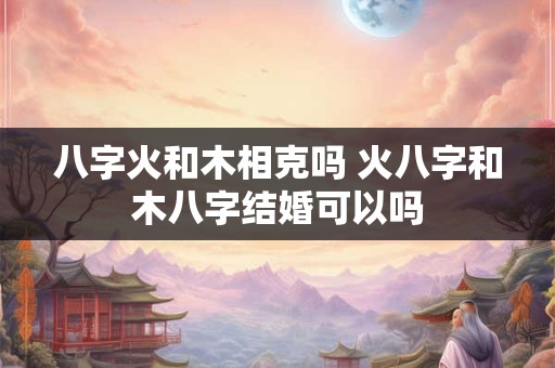 八字火和木相克吗 火八字和木八字结婚可以吗