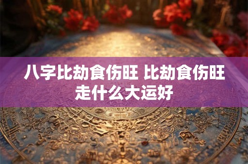八字比劫食伤旺 比劫食伤旺走什么大运好