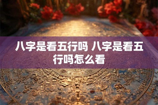 八字是看五行吗 八字是看五行吗怎么看