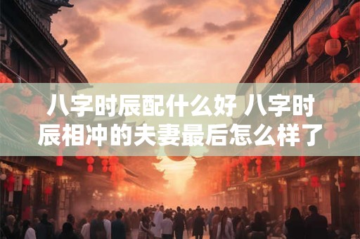 八字时辰配什么好 八字时辰相冲的夫妻最后怎么样了