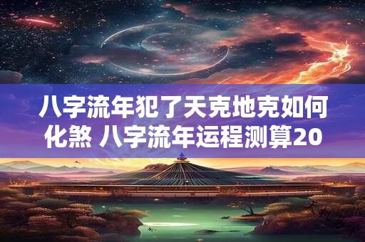 八字流年犯了天克地克如何化煞 八字流年运程测算2025