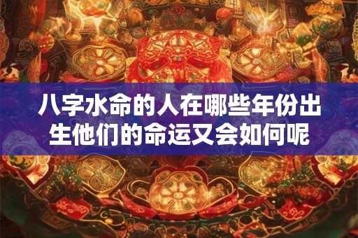 八字水命的人在哪些年份出生他们的命运又会如何呢