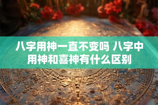 八字用神一直不变吗 八字中用神和喜神有什么区别