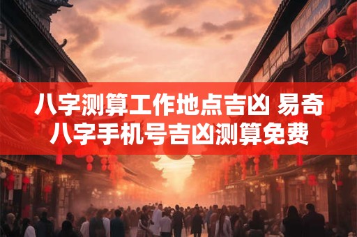八字测算工作地点吉凶 易奇八字手机号吉凶测算免费