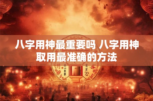 八字用神最重要吗 八字用神取用最准确的方法