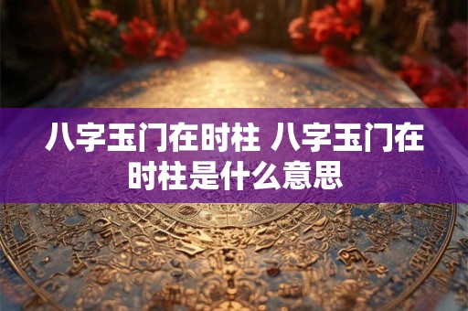 八字玉门在时柱 八字玉门在时柱是什么意思