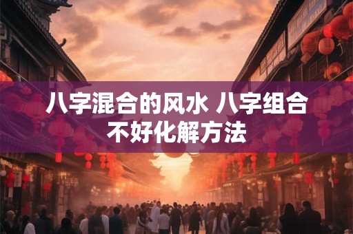 八字混合的风水 八字组合不好化解方法