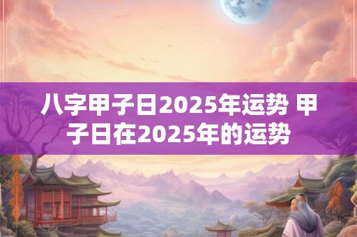 八字甲子日2025年运势 甲子日在2025年的运势 八字甲子日2025年运势 甲子日在2025年的运势