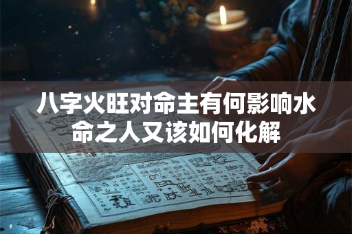 八字火旺对命主有何影响水命之人又该如何化解