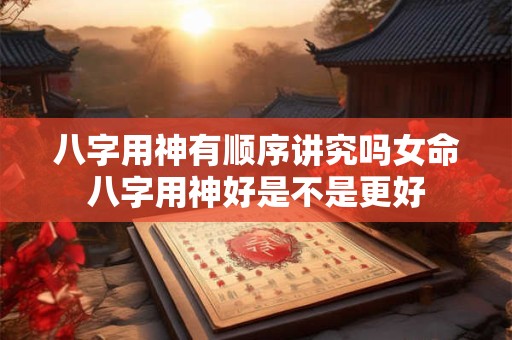 八字用神有顺序讲究吗女命八字用神好是不是更好
