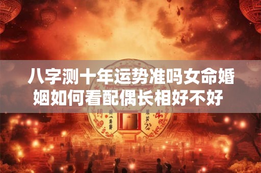 八字测十年运势准吗女命婚姻如何看配偶长相好不好 测八字算命 免费运势十年运势