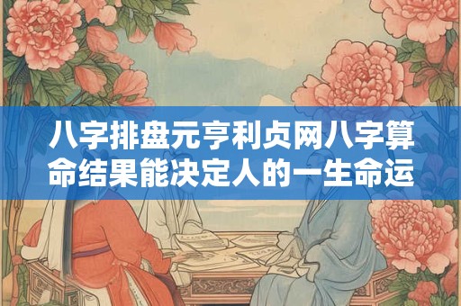 八字排盘元亨利贞网八字算命结果能决定人的一生命运吗