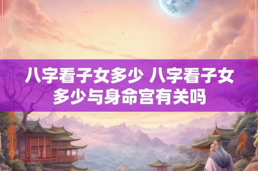 八字看子女多少 八字看子女多少与身命宫有关吗 八字看子女多少 八字看子女多少与身命宫有关吗