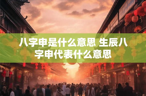 八字申是什么意思 生辰八字申代表什么意思