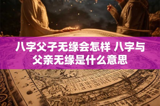 八字父子无缘会怎样 八字与父亲无缘是什么意思