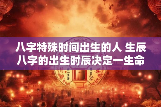 八字特殊时间出生的人 生辰八字的出生时辰决定一生命运