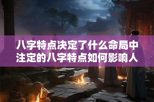 八字特点决定了什么命局中注定的八字特点如何影响人生