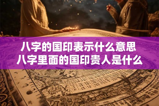 八字的国印表示什么意思 八字里面的国印贵人是什么意思
