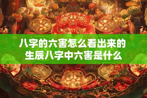 八字的六害怎么看出来的 生辰八字中六害是什么