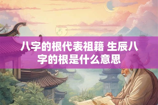 八字的根代表祖籍 生辰八字的根是什么意思