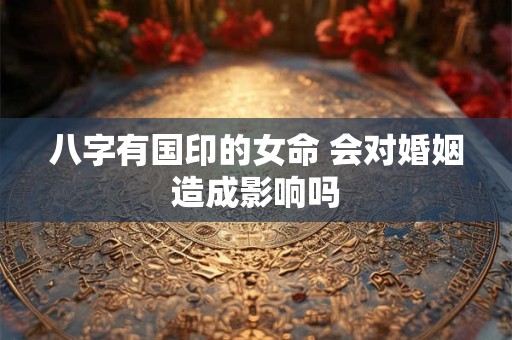 八字有国印的女命 会对婚姻造成影响吗