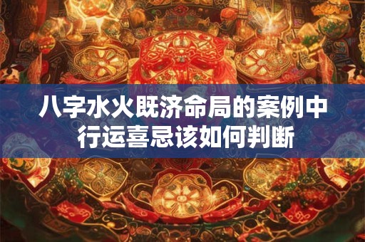 八字水火既济命局的案例中 行运喜忌该如何判断 八字水火既济命局的案例中 行运喜忌该如何判断