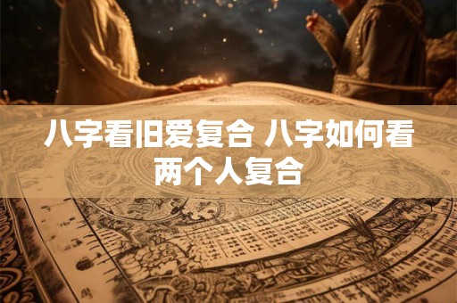 八字看旧爱复合 八字如何看两个人复合