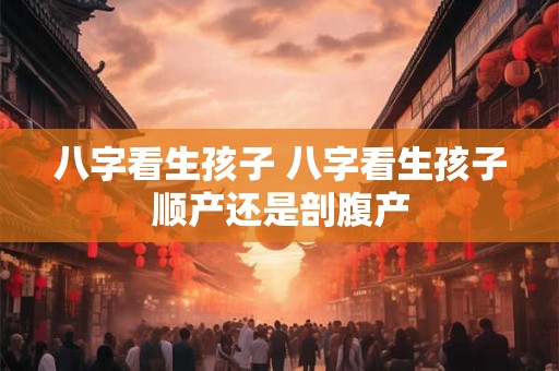 八字看生孩子 八字看生孩子顺产还是剖腹产
