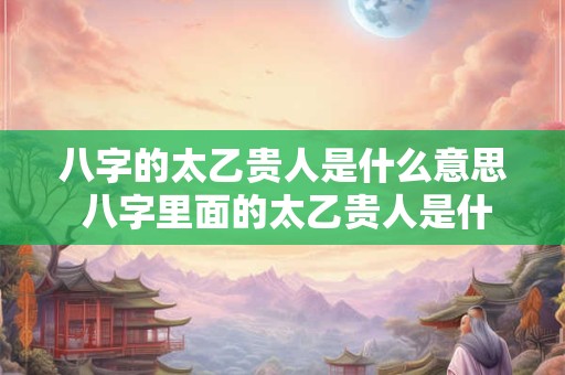 八字的太乙贵人是什么意思 八字里面的太乙贵人是什么意思